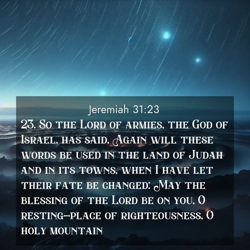 BasicEnglish Jeremiah  ; image nature: image with the bible verse :So the Lord of armies, the God of Israel, has said, Again will these words be used in the land of Judah and in its towns, when I have let their fate be changed: May the blessing of the Lord be on you, O resting-place of righteousness, O holy mountain. ; Explore our vast collection of images featuring beautifully illustrated Bible verses accompanied by nature photos. Discover inspiring and motivating verses paired with soothing landscapes, like shimmering lakes, majestic mountains, and lush forests. Our images highlight the peaceful beauty of God&#039;s creation with vibrant colors and varied fonts. Download and share verse images like KJV Jeremiah 31:23. Current verse is overlayed with the thematic nature scene : Volcanic steam rises through a field of black lava. Stars wheel overhead in the thin air. ; 31:23