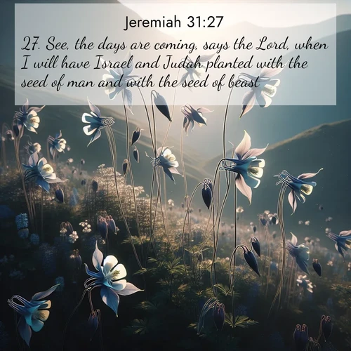 BasicEnglish Jeremiah  ; image nature: image with the bible verse :See, the days are coming, says the Lord, when I will have Israel and Judah planted with the seed of man and with the seed of beast. ; Discover inspiring Bible verse images featuring natural wonders like lush forests, sunny horizons, and cascading waterfalls. Perfect for wallpapers or spiritual encouragement. Download verses like KJV Jeremiah 31:27. Current verse is overlayed with the thematic nature scene : Wild columbines dance on impossibly thin stems. Mountain breezes carry their perfume. ; 31:27