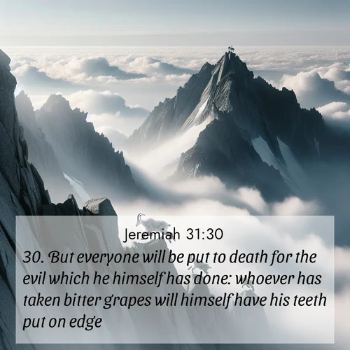 BasicEnglish Jeremiah  ; image nature: image with the bible verse :But everyone will be put to death for the evil which he himself has done: whoever has taken bitter grapes will himself have his teeth put on edge. ; Explore a gallery of beautiful Bible verse images with tranquil natural settings—perfect for phone backgrounds or inspirational posts. Download your favorite verses like KJV Jeremiah 31:30 today. Current verse is overlayed with the thematic nature scene : Mountain goats navigate impossible peaks. Clouds swirl beneath their sure feet. ; 31:30