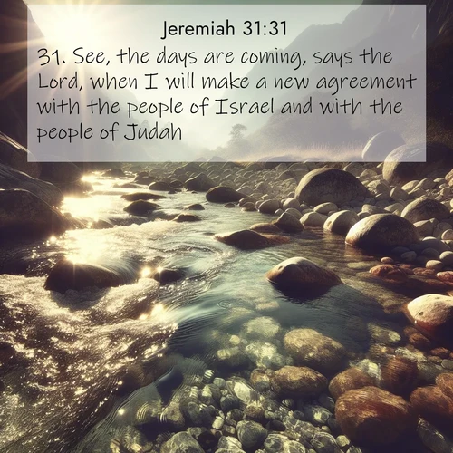 BasicEnglish Jeremiah  ; image nature: image with the bible verse :See, the days are coming, says the Lord, when I will make a new agreement with the people of Israel and with the people of Judah: ; Download stunning Bible verse images paired with nature scenes like rolling clouds, sparkling waters, and vibrant flower fields. These free images are perfect for spiritual reflection or wallpaper use. Share KJV Jeremiah 31:31. Current verse is overlayed with the thematic nature scene : Mountain streams sing ancient songs. Sunlight dances through clear pools. ; 31:31