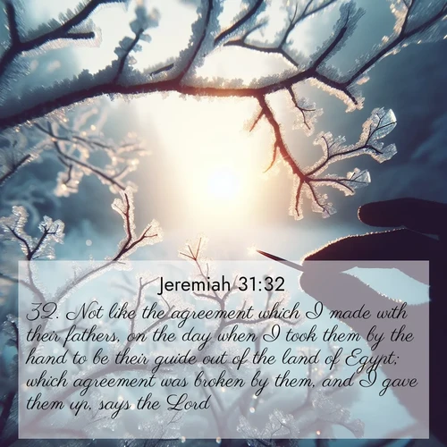 BasicEnglish Jeremiah  ; image nature: image with the bible verse :Not like the agreement which I made with their fathers, on the day when I took them by the hand to be their guide out of the land of Egypt; which agreement was broken by them, and I gave them up, says the Lord. ; Explore a rich collection of Bible verse images beautifully illustrated by natural landscapes, such as colorful skies, towering mountains, and tranquil rivers. The images highlight the serenity of God&#039;s creation with vivid tones and carefully chosen typography. Download and share inspiring verses like KJV Jeremiah 31:32. Current verse is overlayed with the thematic nature scene : Winter sunrise glows through ice-coated branches. ; 31:32