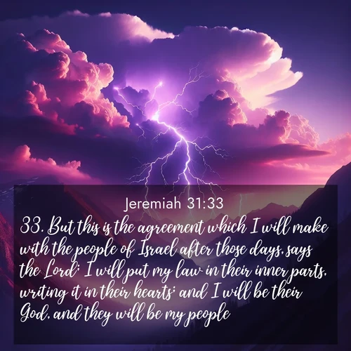 BasicEnglish Jeremiah  ; image nature: image with the bible verse :But this is the agreement which I will make with the people of Israel after those days, says the Lord; I will put my law in their inner parts, writing it in their hearts; and I will be their God, and they will be my people. ; Discover our unique collection of Bible verse images integrated with photos showcasing the majesty of nature, such as rocky mountains, ancient trees, and crystal-clear lakes. These images feature luminous colors and text in varied fonts, reflecting the harmony of God&#039;s creation. Download verses like KJV Jeremiah 31:33. Current verse is overlayed with the thematic nature scene : Jagged lightning splits purple storm clouds. Thunder echoes through mountain canyons. ; 31:33