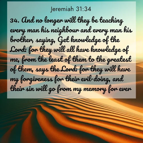 BasicEnglish Jeremiah  ; image nature: image with the bible verse :And no longer will they be teaching every man his neighbour and every man his brother, saying, Get knowledge of the Lord: for they will all have knowledge of me, from the least of them to the greatest of them, says the Lord: for they will have my forgiveness for their evil-doing, and their sin will go from my memory for ever. ; Discover Bible images capturing the splendor of deserts, with golden dunes, vast skies, and peaceful oases. These landscapes highlight the grandeur and serenity of God&#039;s creation. Share verses like KJV Jeremiah 31:34. Current verse is overlayed with the thematic nature scene : Desert dunes ripple endlessly under the scorching sun, their golden crests sharp against the azure sky. A sidewinder&#039;s tracks weave delicate patterns in the sand. ; 31:34