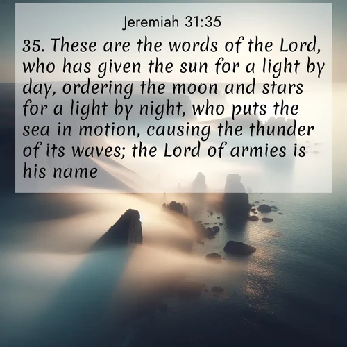 BasicEnglish Jeremiah  ; image nature: image with the bible verse :These are the words of the Lord, who has given the sun for a light by day, ordering the moon and stars for a light by night, who puts the sea in motion, causing the thunder of its waves; the Lord of armies is his name. ; Browse an inspiring gallery of Bible verse images with nature photos, such as blooming gardens, golden deserts, and shaded forests. The chosen images capture the peaceful and joyful essence of God&#039;s creation, with vibrant colors and harmonious fonts. Share verses like KJV Jeremiah 31:35. Current verse is overlayed with the thematic nature scene : Coastal fog reveals and conceals seaside cliffs. ; 31:35