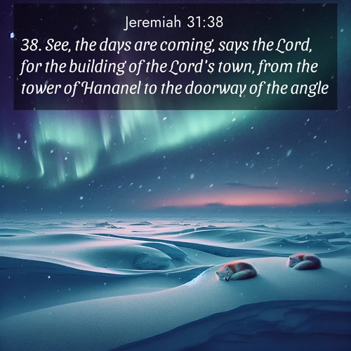 BasicEnglish Jeremiah  ; image nature: image with the bible verse :See, the days are coming, says the Lord, for the building of the Lord&#039;s town, from the tower of Hananel to the doorway of the angle. ; Download stunning Bible verse images paired with nature scenes like rolling clouds, sparkling waters, and vibrant flower fields. These free images are perfect for spiritual reflection or wallpaper use. Share KJV Jeremiah 31:38. Current verse is overlayed with the thematic nature scene : Northern lights dance across the frozen tundra in ribbons of green and purple. Snow falls silently on sleeping arctic foxes. ; 31:38