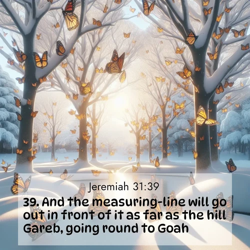 BasicEnglish Jeremiah  ; image nature: image with the bible verse :And the measuring-line will go out in front of it as far as the hill Gareb, going round to Goah. ; Discover inspiring Bible verse images featuring natural wonders like lush forests, sunny horizons, and cascading waterfalls. Perfect for wallpapers or spiritual encouragement. Download verses like KJV Jeremiah 31:39. Current verse is overlayed with the thematic nature scene : Monarch butterflies cover winter trees. Their wings catch light like stained glass. ; 31:39