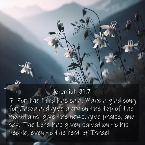 BasicEnglish Jeremiah  ; image nature: image with the bible verse :For the Lord has said, Make a glad song for Jacob and give a cry on the top of the mountains: give the news, give praise, and say, The Lord has given salvation to his people, even to the rest of Israel. ; Browse a large collection of Bible verse images with photos showcasing the splendor of nature. Scenes of peaceful rivers, verdant valleys, and radiant skies enhance the inspiring verses. Each image reflects the serenity and joy of God&#039;s creation, with elegant text fonts. Download and share verses such as KJV Jeremiah 31:7. Current verse is overlayed with the thematic nature scene : Wild columbines dance in breeze. Mountain air carries their perfume. ; 31:7