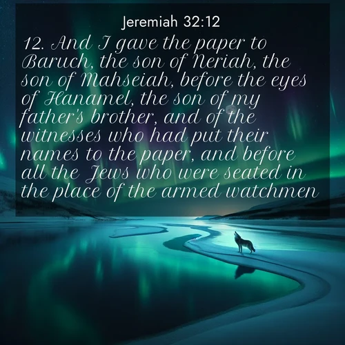 BasicEnglish Jeremiah  ; image nature: image with the bible verse :And I gave the paper to Baruch, the son of Neriah, the son of Mahseiah, before the eyes of Hanamel, the son of my father&#039;s brother, and of the witnesses who had put their names to the paper, and before all the Jews who were seated in the place of the armed watchmen. ; Admire our free collection of Bible verse images with beautiful landscapes like sunlit forests, rippling waters, and radiant dawns. Each verse, such as KJV Jeremiah 32:12, is ready to download and share. Current verse is overlayed with the thematic nature scene : Northern lights dance across a frozen lake in ribbons of green and purple. A lone wolf howls from the distant shore. ; 32:12