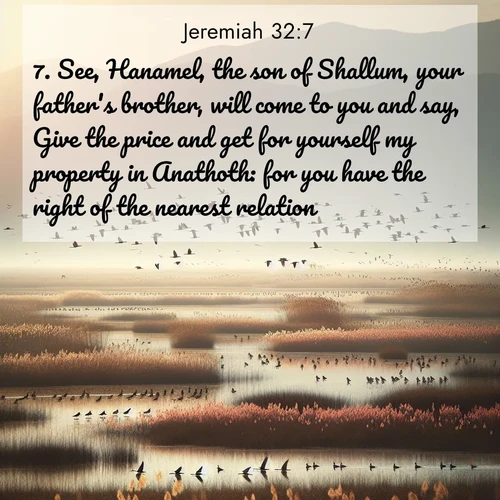 BasicEnglish Jeremiah  ; image nature: image with the bible verse :See, Hanamel, the son of Shallum, your father&#039;s brother, will come to you and say, Give the price and get for yourself my property in Anathoth: for you have the right of the nearest relation. ; Browse our selection of stunning Bible verse images featuring unique natural scenes like fiery autumn forests, serene meadows, and starlit skies. Download and share verses like KJV Jeremiah 32:7 for free. Current verse is overlayed with the thematic nature scene : Spring migration fills marshlands with calling birds. ; 32:7
