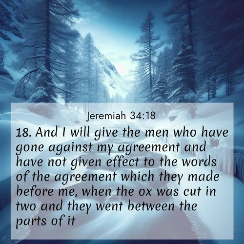 BasicEnglish Jeremiah  ; image nature: image with the bible verse :And I will give the men who have gone against my agreement and have not given effect to the words of the agreement which they made before me, when the ox was cut in two and they went between the parts of it, ; Dive into a gallery of Bible verses illustrated by tropical beach scenes, featuring sparkling waves, seashells, and radiant sunrises. These images evoke divine peace and joy. Download and share inspiring verses like KJV Jeremiah 34:18. Current verse is overlayed with the thematic nature scene : A mountain stream disappears beneath winter ice. Its song continues in hidden chambers. ; 34:18