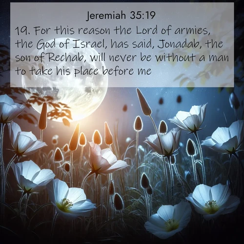 BasicEnglish Jeremiah  ; image nature: image with the bible verse :For this reason the Lord of armies, the God of Israel, has said, Jonadab, the son of Rechab, will never be without a man to take his place before me. ; Dive into our collection of Bible verse images beautifully illustrated with beach photos, featuring gentle waves, sunsets over the sea, and sandy shores. These scenes evoke the peace and majesty of God. Download and share inspiring verses like KJV Jeremiah 35:19. Current verse is overlayed with the thematic nature scene : Moonflowers open to the rising full moon. Night insects hum in harmony. ; 35:19
