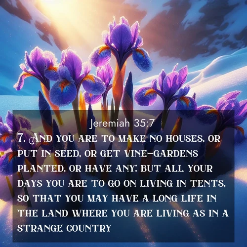 BasicEnglish Jeremiah  ; image nature: image with the bible verse :And you are to make no houses, or put in seed, or get vine-gardens planted, or have any: but all your days you are to go on living in tents, so that you may have a long life in the land where you are living as in a strange country. ; Explore a collection of free Bible verse images paired with serene landscapes like golden beaches, verdant forests, and clear blue skies. Each image is ideal for desktop or phone wallpapers. Share verses like KJV Jeremiah 35:7. Current verse is overlayed with the thematic nature scene : Wild iris blooms pierce through melting snow. Alpine sunlight ignites their petals. ; 35:7