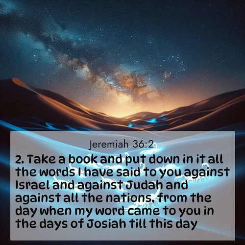 BasicEnglish Jeremiah  ; image nature: image with the bible verse :Take a book and put down in it all the words I have said to you against Israel and against Judah and against all the nations, from the day when my word came to you in the days of Josiah till this day. ; Explore Bible verse images highlighting the beauty of spring, with vibrant flowers, butterflies, and blossoming fruit trees. These scenes evoke divine hope and renewal. Download inspiring verses like KJV Jeremiah 36:2. Current verse is overlayed with the thematic nature scene : Desert scorpions glow under black light. Stars wheel in infinite darkness. ; 36:2