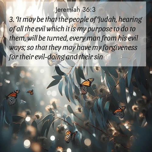 BasicEnglish Jeremiah  ; image nature: image with the bible verse :It may be that the people of Judah, hearing of all the evil which it is my purpose to do to them, will be turned, every man from his evil ways; so that they may have my forgiveness for their evil-doing and their sin. ; Download Bible verse images featuring vibrant photos of nature, from snowy landscapes to golden deserts. These free images are perfect for phone wallpapers, desktop backgrounds, or sharing. Verses include KJV Jeremiah 36:3. Current verse is overlayed with the thematic nature scene : Monarch butterflies cluster on eucalyptus branches in winter sun. ; 36:3