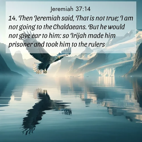 BasicEnglish Jeremiah  ; image nature: image with the bible verse :Then Jeremiah said, That is not true; I am not going to the Chaldaeans. But he would not give ear to him: so Irijah made him prisoner and took him to the rulers. ; Dive into our collection of Bible verse images combined with sublime nature photos, such as graceful waterfalls, radiant sunsets, and endless meadows. These compositions highlight the peace and harmony of God&#039;s creation with vivid colors and carefully integrated text. Download and share verses like KJV Jeremiah 37:14. Current verse is overlayed with the thematic nature scene : A sea eagle soars above fjord waters. Glaciers loom blue in Arctic light. ; 37:14