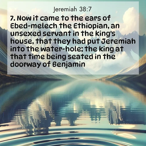 BasicEnglish Jeremiah  ; image nature: image with the bible verse :Now it came to the ears of Ebed-melech the Ethiopian, an unsexed servant in the king&#039;s house, that they had put Jeremiah into the water-hole; the king at that time being seated in the doorway of Benjamin: ; Discover breathtaking Bible verse images combined with vibrant landscapes like rolling hills, blooming gardens, and starry nights. Use them as wallpapers or to inspire others. Download verses like KJV Jeremiah 38:7. Current verse is overlayed with the thematic nature scene : Mountain lakes mirror perfect peaks. Wind ripples shatter reflections. ; 38:7