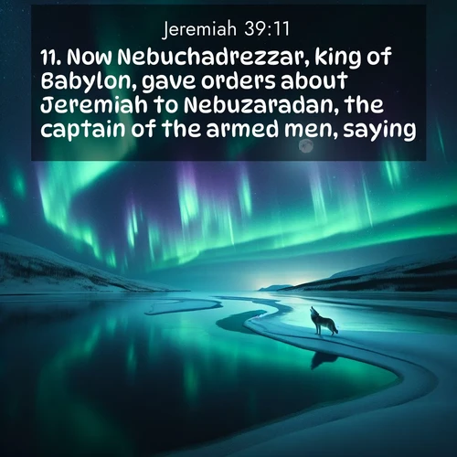 BasicEnglish Jeremiah  ; image nature: image with the bible verse :Now Nebuchadrezzar, king of Babylon, gave orders about Jeremiah to Nebuzaradan, the captain of the armed men, saying, ; Explore a rich collection of Bible verse images beautifully illustrated by natural landscapes, such as colorful skies, towering mountains, and tranquil rivers. The images highlight the serenity of God&#039;s creation with vivid tones and carefully chosen typography. Download and share inspiring verses like KJV Jeremiah 39:11. Current verse is overlayed with the thematic nature scene : Northern lights dance across a frozen lake in ribbons of green and purple. A lone wolf howls from the distant shore. ; 39:11