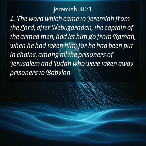 BasicEnglish Jeremiah  ; image nature: image with the bible verse :The word which came to Jeremiah from the Lord, after Nebuzaradan, the captain of the armed men, had let him go from Ramah, when he had taken him; for he had been put in chains, among all the prisoners of Jerusalem and Judah who were taken away prisoners to Babylon. ; Browse our collection of Bible verses paired with captivating photos of God’s creation, like crystal-clear lakes, majestic cliffs, and colorful skies. All images are free for download and sharing. Verse examples include KJV Jeremiah 40:1. Current verse is overlayed with the thematic nature scene : A lone jellyfish pulses through midnight waters. Its bioluminescent tendrils paint trails of azure light in the depths. ; 40:1