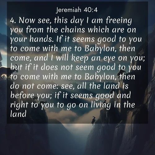 BasicEnglish Jeremiah  ; image nature: image with the bible verse :Now see, this day I am freeing you from the chains which are on your hands. If it seems good to you to come with me to Babylon, then come, and I will keep an eye on you; but if it does not seem good to you to come with me to Babylon, then do not come: see, all the land is before you; if it seems good and right to you to go on living in the land, ; Discover Bible images adorned with spring landscapes, like tulip fields, cherry blossoms, and green hills. These bright scenes symbolize God&#039;s renewal and grace. Download verses like KJV Jeremiah 40:4. Current verse is overlayed with the thematic nature scene : Mountain goats traverse sheer faces. Clouds part to reveal their path. ; 40:4