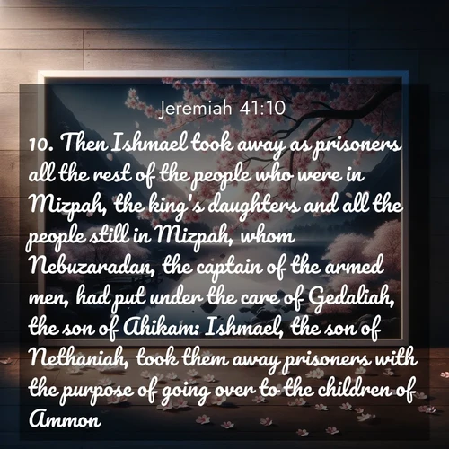 BasicEnglish Jeremiah  ; image nature: image with the bible verse :Then Ishmael took away as prisoners all the rest of the people who were in Mizpah, the king&#039;s daughters and all the people still in Mizpah, whom Nebuzaradan, the captain of the armed men, had put under the care of Gedaliah, the son of Ahikam: Ishmael, the son of Nethaniah, took them away prisoners with the purpose of going over to the children of Ammon. ; Browse high-resolution Bible verse images featuring stunning nature photography, such as radiant sunsets, tranquil rivers, and blooming fields. Perfect for wallpapers or sharing on social media. Download KJV Jeremiah 41:10. Current verse is overlayed with the thematic nature scene : Cherry blossoms swirl in a spring breeze. Their petals dust the surface of a still mountain pond. ; 41:10