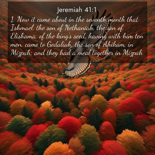BasicEnglish Jeremiah  ; image nature: image with the bible verse :Now it came about in the seventh month that Ishmael, the son of Nethaniah, the son of Elishama, of the king&#039;s seed, having with him ten men, came to Gedaliah, the son of Ahikam, in Mizpah; and they had a meal together in Mizpah. ; Admire Bible images evoking autumn, with warm colors of fallen leaves, harvested fields, and tranquil woods. These inspiring landscapes reflect the transition and beauty of God&#039;s creation. Download verses like KJV Jeremiah 41:1. Current verse is overlayed with the thematic nature scene : A red-tailed hawk circles above autumn woods. Leaves below form a mosaic of fire. ; 41:1