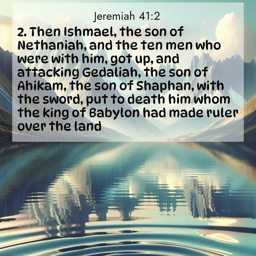 BasicEnglish Jeremiah  ; image nature: image with the bible verse :Then Ishmael, the son of Nethaniah, and the ten men who were with him, got up, and attacking Gedaliah, the son of Ahikam, the son of Shaphan, with the sword, put to death him whom the king of Babylon had made ruler over the land. ; Dive into our collection of Bible verse images beautifully illustrated with beach photos, featuring gentle waves, sunsets over the sea, and sandy shores. These scenes evoke the peace and majesty of God. Download and share inspiring verses like KJV Jeremiah 41:2. Current verse is overlayed with the thematic nature scene : Mountain lakes mirror perfect peaks. Wind ripples shatter reflections. ; 41:2