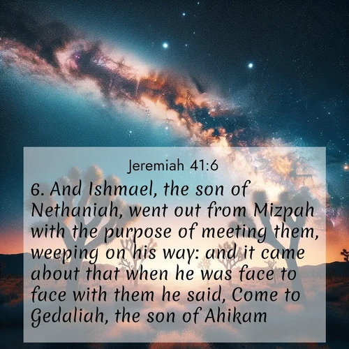 BasicEnglish Jeremiah  ; image nature: image with the bible verse :And Ishmael, the son of Nethaniah, went out from Mizpah with the purpose of meeting them, weeping on his way: and it came about that when he was face to face with them he said, Come to Gedaliah, the son of Ahikam. ; Browse a gallery of Bible verses paired with summer scenes, such as golden wheat fields, bright skies, and sunny beaches. These images convey the joy and warmth of God&#039;s creation. Download and share verses like KJV Jeremiah 41:6. Current verse is overlayed with the thematic nature scene : Joshua trees reach twisted arms to desert stars. The Milky Way arcs overhead like a river of light. ; 41:6