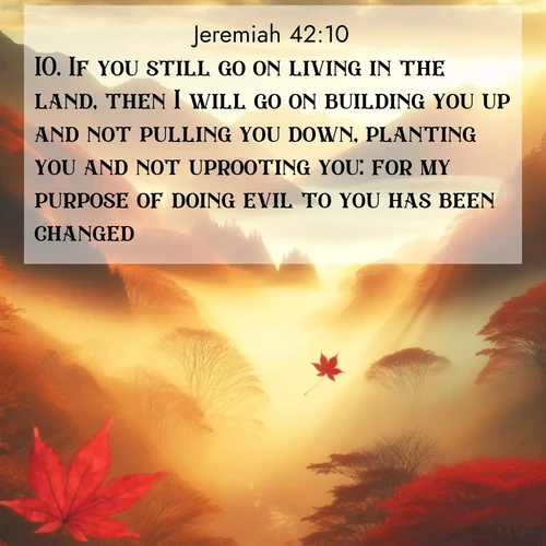 BasicEnglish Jeremiah  ; image nature: image with the bible verse :If you still go on living in the land, then I will go on building you up and not pulling you down, planting you and not uprooting you: for my purpose of doing evil to you has been changed. ; Browse our collection of vibrant Bible verse images set against calming backdrops like tropical shores, quiet woods, and majestic mountains. Download free wallpapers featuring KJV Jeremiah 42:10. Current verse is overlayed with the thematic nature scene : Autumn fog fills a mountain valley. A red maple leaf drifts through golden light. ; 42:10