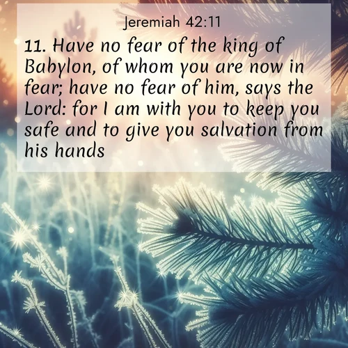 BasicEnglish Jeremiah  ; image nature: image with the bible verse :Have no fear of the king of Babylon, of whom you are now in fear; have no fear of him, says the Lord: for I am with you to keep you safe and to give you salvation from his hands. ; Admire Bible verse images capturing the beauty of beaches, with turquoise waters, palm trees, and peaceful shores. These soothing scenes reflect God&#039;s serenity and majesty. Download and share verses like KJV Jeremiah 42:11. Current verse is overlayed with the thematic nature scene : Morning frost rimes every needle. Weak sun struggles through branches. ; 42:11