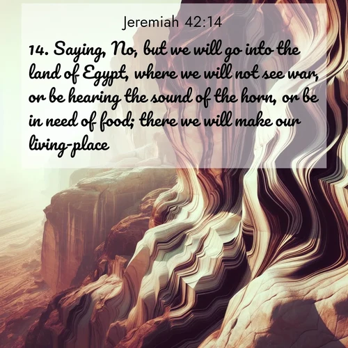 BasicEnglish Jeremiah  ; image nature: image with the bible verse :Saying, No, but we will go into the land of Egypt, where we will not see war, or be hearing the sound of the horn, or be in need of food; there we will make our living-place; ; Explore a unique collection of Bible verses illustrated by winter landscapes, such as snowy mountains, frosty forests, and starry skies. These images capture the peace and beauty of winter. Share verses like KJV Jeremiah 42:14. Current verse is overlayed with the thematic nature scene : Desert varnish stains cliff faces in abstract patterns. ; 42:14