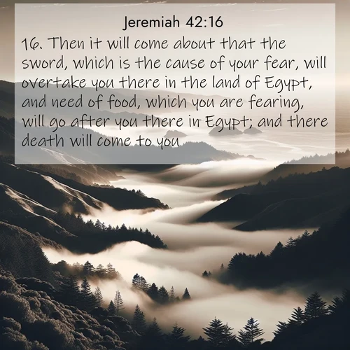 BasicEnglish Jeremiah  ; image nature: image with the bible verse :Then it will come about that the sword, which is the cause of your fear, will overtake you there in the land of Egypt, and need of food, which you are fearing, will go after you there in Egypt; and there death will come to you. ; Browse beautiful Bible verse images accompanied by peaceful scenes like calm seas, ancient forests, and radiant horizons. Download high-quality, free images featuring verses such as KJV Jeremiah 42:16. Current verse is overlayed with the thematic nature scene : Coastal fog rolls inland through gaps in seaside hills. ; 42:16