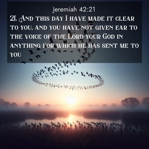BasicEnglish Jeremiah  ; image nature: image with the bible verse :And this day I have made it clear to you, and you have not given ear to the voice of the Lord your God in anything for which he has sent me to you. ; Explore an inspiring selection of Bible verse images adorned with nature photos, such as starry skies, verdant hills, and golden beaches. Each image reflects the peace and beauty of God&#039;s creation with vibrant colors and varied fonts. Share uplifting verses like KJV Jeremiah 42:21. Current verse is overlayed with the thematic nature scene : Wild geese arrow through dawn sky. Their calls wake sleeping marshes. ; 42:21