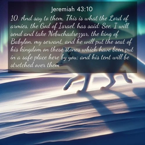 BasicEnglish Jeremiah  ; image nature: image with the bible verse :And say to them, This is what the Lord of armies, the God of Israel, has said: See, I will send and take Nebuchadrezzar, the king of Babylon, my servant, and he will put the seat of his kingdom on these stones which have been put in a safe place here by you; and his tent will be stretched over them. ; Download high-resolution Bible verse images showcasing the beauty of God&#039;s creation—from radiant sunsets to tranquil rivers. Free for use as wallpapers or sharing verses like KJV Jeremiah 43:10. Current verse is overlayed with the thematic nature scene : An arctic fox hunts across windswept tundra. Northern lights paint its white coat in pastels. ; 43:10