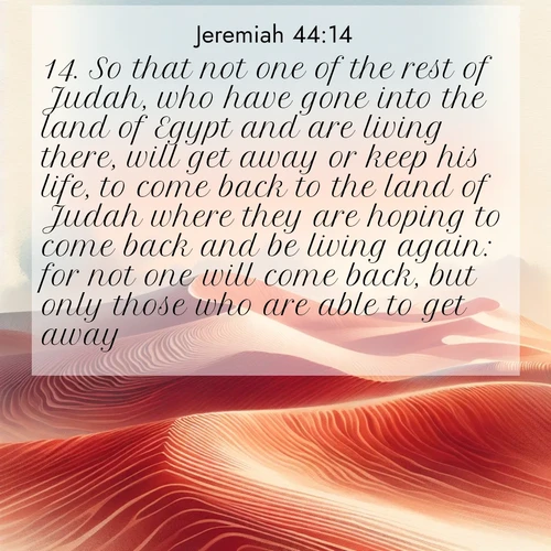 BasicEnglish Jeremiah  ; image nature: image with the bible verse :So that not one of the rest of Judah, who have gone into the land of Egypt and are living there, will get away or keep his life, to come back to the land of Judah where they are hoping to come back and be living again: for not one will come back, but only those who are able to get away. ; Explore our vast collection of images featuring beautifully illustrated Bible verses accompanied by nature photos. Discover inspiring and motivating verses paired with soothing landscapes, like shimmering lakes, majestic mountains, and lush forests. Our images highlight the peaceful beauty of God&#039;s creation with vibrant colors and varied fonts. Download and share verse images like KJV Jeremiah 44:14. Current verse is overlayed with the thematic nature scene : Desert wind sculpts perfect ripples in red sand. Twilight paints the dunes in watercolor hues. ; 44:14