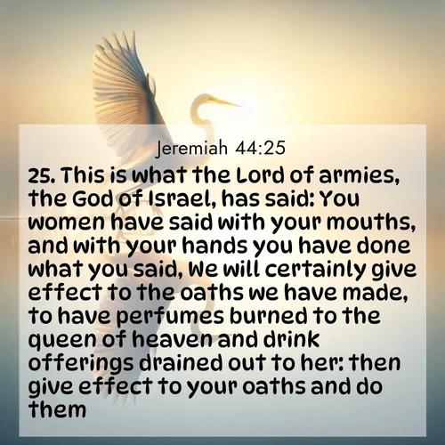 BasicEnglish Jeremiah  ; image nature: image with the bible verse :This is what the Lord of armies, the God of Israel, has said: You women have said with your mouths, and with your hands you have done what you said, We will certainly give effect to the oaths we have made, to have perfumes burned to the queen of heaven and drink offerings drained out to her: then give effect to your oaths and do them. ; Admire Bible images evoking autumn, with warm colors of fallen leaves, harvested fields, and tranquil woods. These inspiring landscapes reflect the transition and beauty of God&#039;s creation. Download verses like KJV Jeremiah 44:25. Current verse is overlayed with the thematic nature scene : A great egret lifts from mirror-still water. Sunrise sets its wings ablaze. ; 44:25