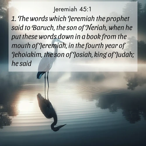 BasicEnglish Jeremiah  ; image nature: image with the bible verse :The words which Jeremiah the prophet said to Baruch, the son of Neriah, when he put these words down in a book from the mouth of Jeremiah, in the fourth year of Jehoiakim, the son of Josiah, king of Judah; he said, ; Download Bible verse images featuring vibrant photos of nature, from snowy landscapes to golden deserts. These free images are perfect for phone wallpapers, desktop backgrounds, or sharing. Verses include KJV Jeremiah 45:1. Current verse is overlayed with the thematic nature scene : A great blue heron stands motionless in morning fog. Ripples spread from its reflection. ; 45:1