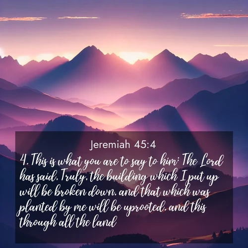 BasicEnglish Jeremiah  ; image nature: image with the bible verse :This is what you are to say to him: The Lord has said, Truly, the building which I put up will be broken down, and that which was planted by me will be uprooted, and this through all the land; ; Explore an inspiring selection of Bible verse images adorned with nature photos, such as starry skies, verdant hills, and golden beaches. Each image reflects the peace and beauty of God&#039;s creation with vibrant colors and varied fonts. Share uplifting verses like KJV Jeremiah 45:4. Current verse is overlayed with the thematic nature scene : Morning sun ignites mountain peaks. Valleys still sleep in purple shadow. ; 45:4