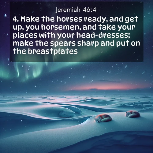 BasicEnglish Jeremiah  ; image nature: image with the bible verse :Make the horses ready, and get up, you horsemen, and take your places with your head-dresses; make the spears sharp and put on the breastplates. ; Dive into our collection of Bible verse images beautifully illustrated with beach photos, featuring gentle waves, sunsets over the sea, and sandy shores. These scenes evoke the peace and majesty of God. Download and share inspiring verses like KJV Jeremiah 46:4. Current verse is overlayed with the thematic nature scene : Northern lights dance across the frozen tundra in ribbons of green and purple. Snow falls silently on sleeping arctic foxes. ; 46:4