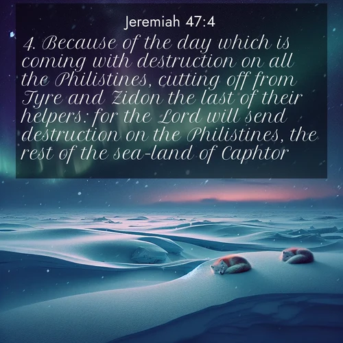 BasicEnglish Jeremiah  ; image nature: image with the bible verse :Because of the day which is coming with destruction on all the Philistines, cutting off from Tyre and Zidon the last of their helpers: for the Lord will send destruction on the Philistines, the rest of the sea-land of Caphtor. ; Discover breathtaking Bible verse images combined with vibrant landscapes like rolling hills, blooming gardens, and starry nights. Use them as wallpapers or to inspire others. Download verses like KJV Jeremiah 47:4. Current verse is overlayed with the thematic nature scene : Northern lights dance across the frozen tundra in ribbons of green and purple. Snow falls silently on sleeping arctic foxes. ; 47:4