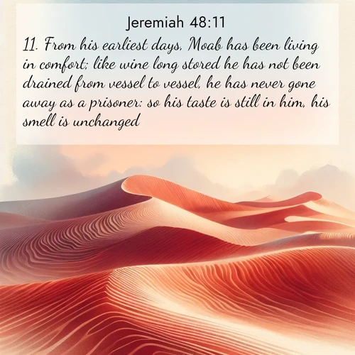 BasicEnglish Jeremiah  ; image nature: image with the bible verse :From his earliest days, Moab has been living in comfort; like wine long stored he has not been drained from vessel to vessel, he has never gone away as a prisoner: so his taste is still in him, his smell is unchanged. ; Dive into our collection of Bible verse images beautifully illustrated with beach photos, featuring gentle waves, sunsets over the sea, and sandy shores. These scenes evoke the peace and majesty of God. Download and share inspiring verses like KJV Jeremiah 48:11. Current verse is overlayed with the thematic nature scene : Desert wind sculpts perfect ripples in red sand. Twilight paints the dunes in watercolor hues. ; 48:11