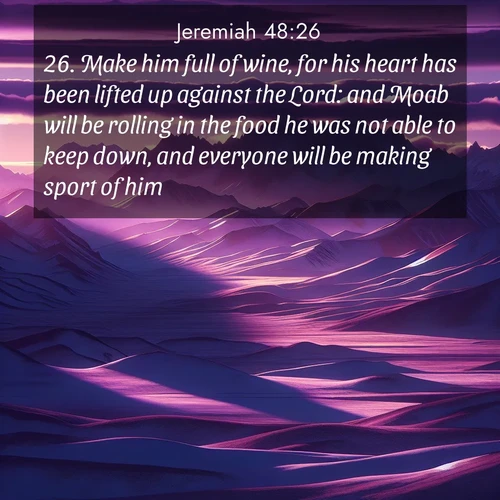 BasicEnglish Jeremiah  ; image nature: image with the bible verse :Make him full of wine, for his heart has been lifted up against the Lord: and Moab will be rolling in the food he was not able to keep down, and everyone will be making sport of him. ; Dive into our collection of Bible verses paired with coastal scenes, featuring calming waves, infinite beaches, and reflections of the sun on the water. These images evoke the peace and beauty of God. Share verses like KJV Jeremiah 48:26. Current verse is overlayed with the thematic nature scene : Morning light ignites mountain snow. Valleys sleep in purple shadow. ; 48:26