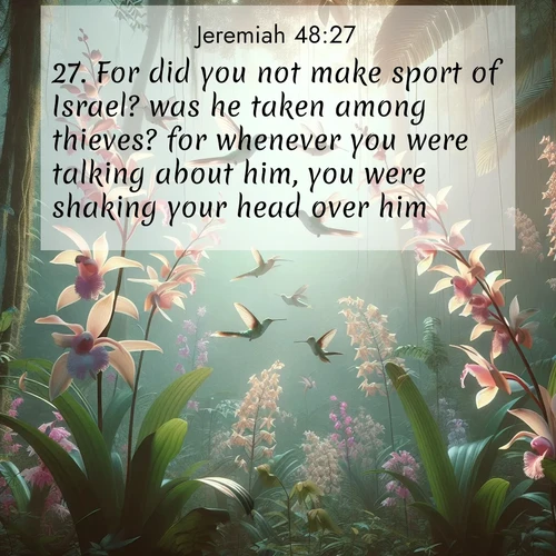 BasicEnglish Jeremiah  ; image nature: image with the bible verse :For did you not make sport of Israel? was he taken among thieves? for whenever you were talking about him, you were shaking your head over him. ; Explore a rich collection of Bible verse images beautifully illustrated by natural landscapes, such as colorful skies, towering mountains, and tranquil rivers. The images highlight the serenity of God&#039;s creation with vivid tones and carefully chosen typography. Download and share inspiring verses like KJV Jeremiah 48:27. Current verse is overlayed with the thematic nature scene : Wild orchids bloom in rainforest canopy. Hummingbirds dance between delicate petals. ; 48:27