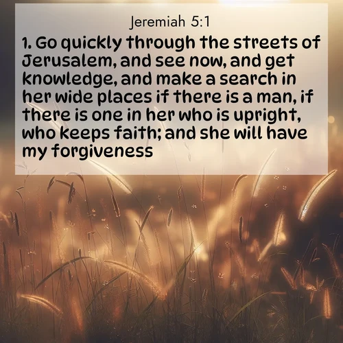BasicEnglish Jeremiah  ; image nature: image with the bible verse :Go quickly through the streets of Jerusalem, and see now, and get knowledge, and make a search in her wide places if there is a man, if there is one in her who is upright, who keeps faith; and she will have my forgiveness. ; Discover inspiring Bible verse images featuring natural wonders like lush forests, sunny horizons, and cascading waterfalls. Perfect for wallpapers or spiritual encouragement. Download verses like KJV Jeremiah 5:1. Current verse is overlayed with the thematic nature scene : Summer heat brings out cricket songs in meadow grass. ; 5:1