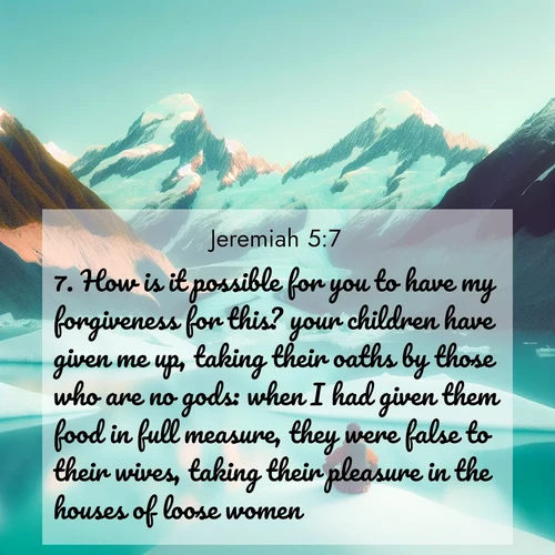 BasicEnglish Jeremiah  ; image nature: image with the bible verse :How is it possible for you to have my forgiveness for this? your children have given me up, taking their oaths by those who are no gods: when I had given them food in full measure, they were false to their wives, taking their pleasure in the houses of loose women. ; Explore a unique collection of Bible verses illustrated by winter landscapes, such as snowy mountains, frosty forests, and starry skies. These images capture the peace and beauty of winter. Share verses like KJV Jeremiah 5:7. Current verse is overlayed with the thematic nature scene : An explorer rests beside glacier lakes. Turquoise waters mirror twin peaks. ; 5:7