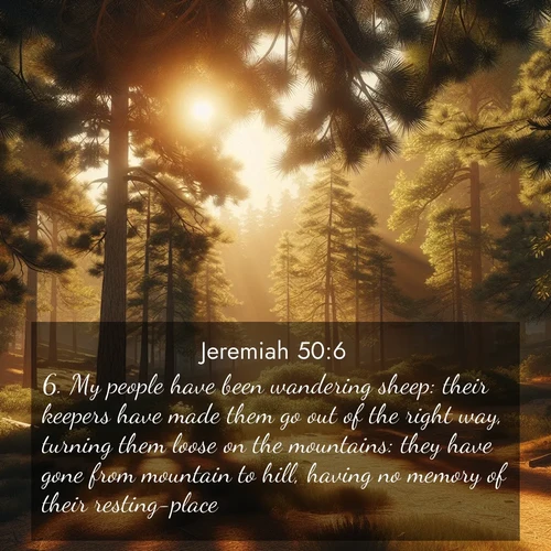 BasicEnglish Jeremiah  ; image nature: image with the bible verse :My people have been wandering sheep: their keepers have made them go out of the right way, turning them loose on the mountains: they have gone from mountain to hill, having no memory of their resting-place. ; Explore Bible verse images beautifully illustrated with spring scenes, such as blooming meadows, trees in full bloom, and tranquil streams. These landscapes convey divine hope and vitality. Download and share verses like KJV Jeremiah 50:6. Current verse is overlayed with the thematic nature scene : Summer heat brings out the scent of pine needles. ; 50:6