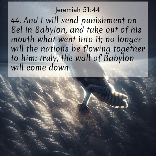 BasicEnglish Jeremiah  ; image nature: image with the bible verse :And I will send punishment on Bel in Babylon, and take out of his mouth what went into it; no longer will the nations be flowing together to him: truly, the wall of Babylon will come down. ; Admire Bible images evoking autumn, with warm colors of fallen leaves, harvested fields, and tranquil woods. These inspiring landscapes reflect the transition and beauty of God&#039;s creation. Download verses like KJV Jeremiah 51:44. Current verse is overlayed with the thematic nature scene : A barn owl quarters silent fields. Moonlight turns meadow grass to silver. ; 51:44