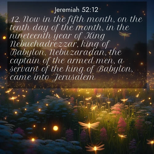 BasicEnglish Jeremiah  ; image nature: image with the bible verse :Now in the fifth month, on the tenth day of the month, in the nineteenth year of King Nebuchadrezzar, king of Babylon, Nebuzaradan, the captain of the armed men, a servant of the king of Babylon, came into Jerusalem. ; Browse a gallery of Bible verses paired with summer scenes, such as golden wheat fields, bright skies, and sunny beaches. These images convey the joy and warmth of God&#039;s creation. Download and share verses like KJV Jeremiah 52:12. Current verse is overlayed with the thematic nature scene : Fireflies dance above a spring meadow filled with singing crickets. ; 52:12