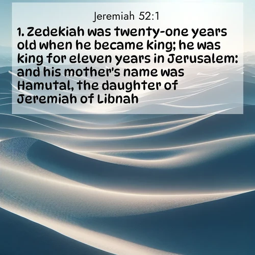 BasicEnglish Jeremiah  ; image nature: image with the bible verse :Zedekiah was twenty-one years old when he became king; he was king for eleven years in Jerusalem: and his mother&#039;s name was Hamutal, the daughter of Jeremiah of Libnah. ; Browse a large collection of Bible verse images with photos showcasing the splendor of nature. Scenes of peaceful rivers, verdant valleys, and radiant skies enhance the inspiring verses. Each image reflects the serenity and joy of God&#039;s creation, with elegant text fonts. Download and share verses such as KJV Jeremiah 52:1. Current verse is overlayed with the thematic nature scene : Sand dunes ripple to the horizon like frozen waves. Wind erases all traces of life from their surfaces. ; 52:1