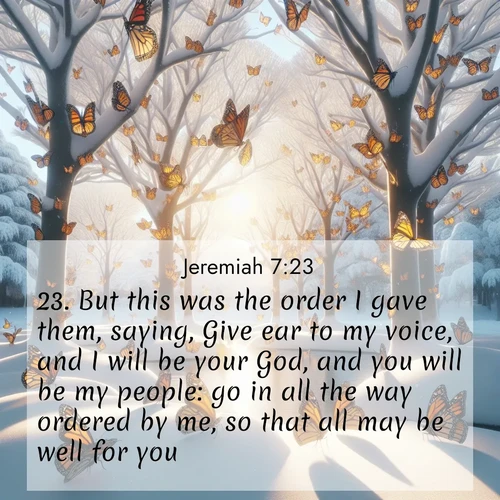 BasicEnglish Jeremiah  ; image nature: image with the bible verse :But this was the order I gave them, saying, Give ear to my voice, and I will be your God, and you will be my people: go in all the way ordered by me, so that all may be well for you. ; Browse our collection of vibrant Bible verse images set against calming backdrops like tropical shores, quiet woods, and majestic mountains. Download free wallpapers featuring KJV Jeremiah 7:23. Current verse is overlayed with the thematic nature scene : Monarch butterflies cover winter trees. Their wings catch light like stained glass. ; 7:23