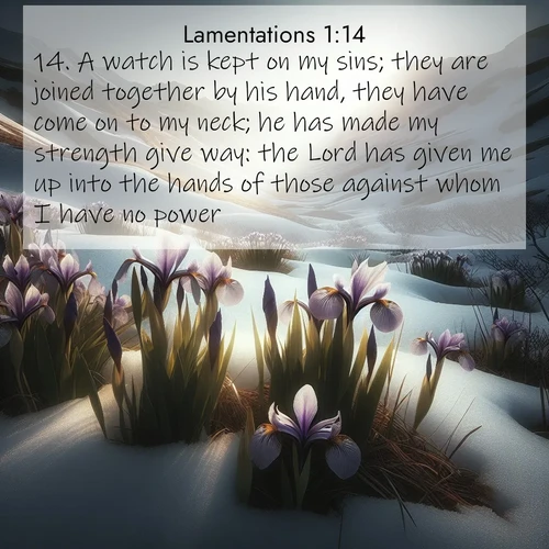 BasicEnglish Lamentations  ; image nature: image with the bible verse :A watch is kept on my sins; they are joined together by his hand, they have come on to my neck; he has made my strength give way: the Lord has given me up into the hands of those against whom I have no power. ; Explore Bible verses paired with beach photos, where waves gently crash on the sand and the sky glows with pastel hues at sunset. These scenes convey deep serenity. Download verses like KJV Lamentations 1:14. Current verse is overlayed with the thematic nature scene : Wild irises pierce winter&#039;s last snow. Alpine light sets their petals ablaze. ; 1:14